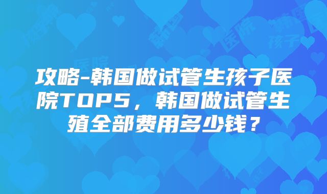 攻略-韩国做试管生孩子医院TOP5，韩国做试管生殖全部费用多少钱？
