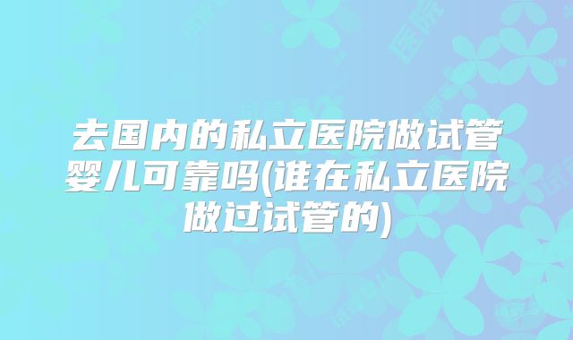 去国内的私立医院做试管婴儿可靠吗(谁在私立医院做过试管的)
