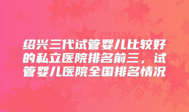 绍兴三代试管婴儿比较好的私立医院排名前三，试管婴儿医院全国排名情况