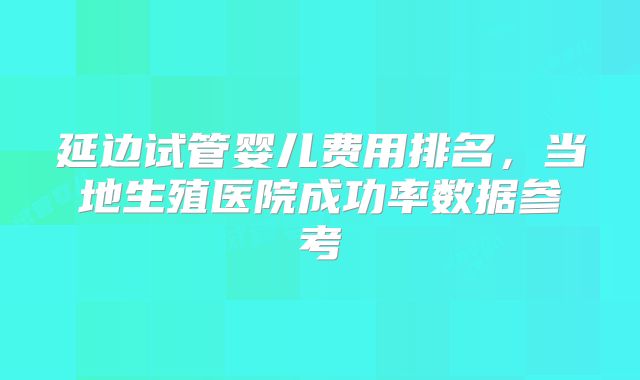 延边试管婴儿费用排名，当地生殖医院成功率数据参考