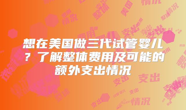 想在美国做三代试管婴儿？了解整体费用及可能的额外支出情况
