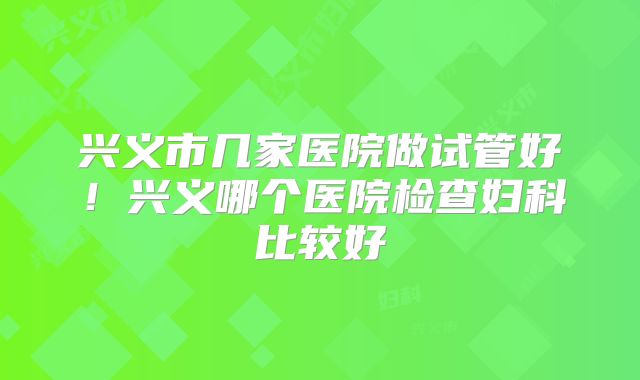 兴义市几家医院做试管好！兴义哪个医院检查妇科比较好