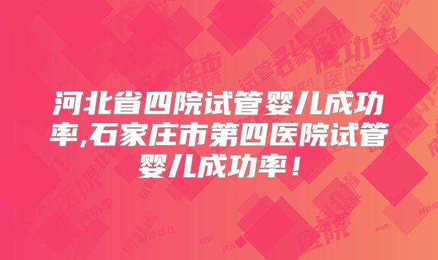 河北省四院试管婴儿成功率,石家庄市第四医院试管婴儿成功率!