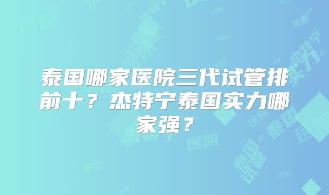 泰国哪家医院三代试管排前十？杰特宁泰国实力哪家强？