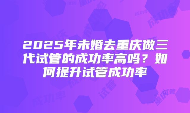 2025年未婚去重庆做三代试管的成功率高吗?如何提升试管成功率