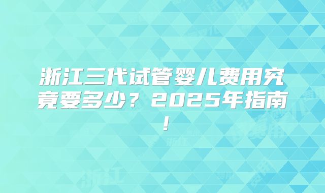 浙江三代试管婴儿费用究竟要多少?2025年指南!