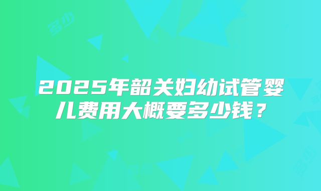 2025年韶关妇幼试管婴儿费用大概要多少钱？