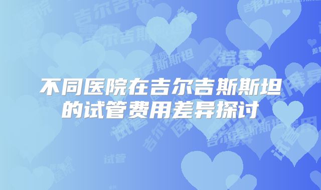 不同医院在吉尔吉斯斯坦的试管费用差异探讨