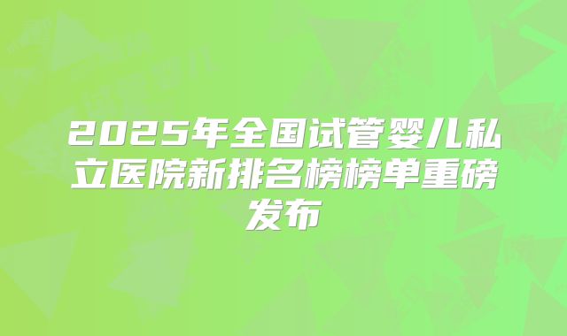 2025年全国试管婴儿私立医院新排名榜榜单重磅发布