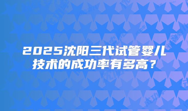 2025沈阳三代试管婴儿技术的成功率有多高？