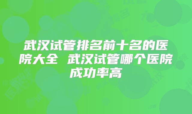 武汉试管排名前十名的医院大全 武汉试管哪个医院成功率高