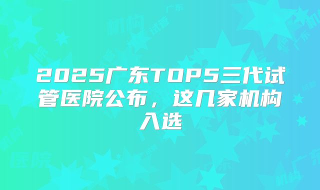 2025广东TOP5三代试管医院公布，这几家机构入选