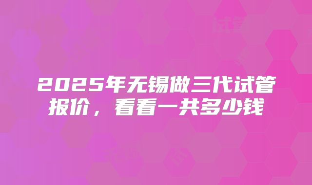 2025年无锡做三代试管报价，看看一共多少钱