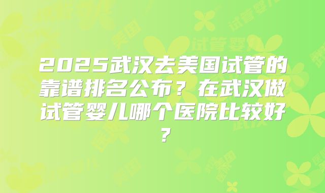 2025武汉去美国试管的靠谱排名公布？在武汉做试管婴儿哪个医院比较好？