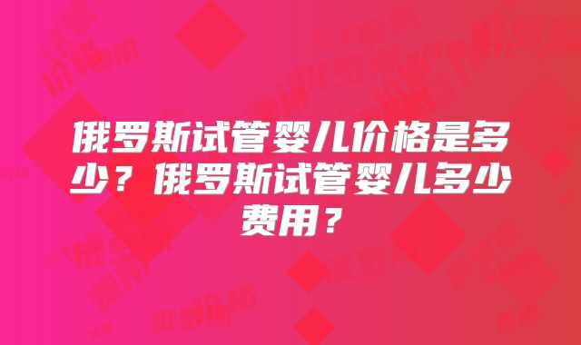俄罗斯试管婴儿价格是多少？俄罗斯试管婴儿多少费用？