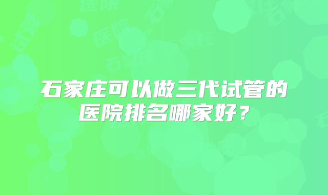 石家庄可以做三代试管的医院排名哪家好？