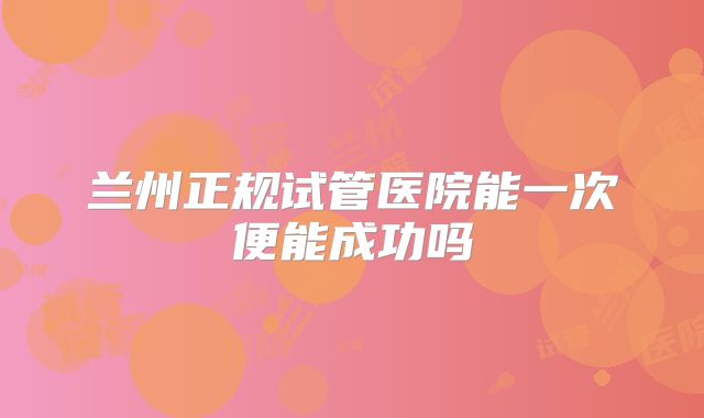 兰州正规试管医院能一次便能成功吗