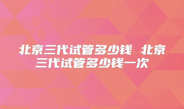 北京三代试管多少钱 北京三代试管多少钱一次