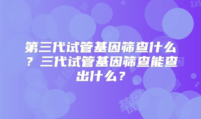 第三代试管基因筛查什么?三代试管基因筛查能查出什么?