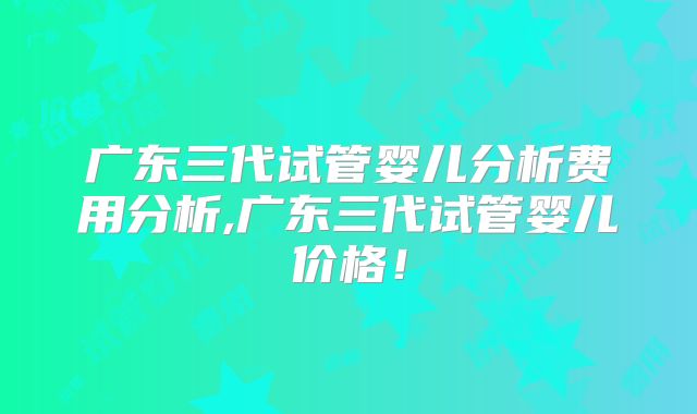 广东三代试管婴儿分析费用分析,广东三代试管婴儿价格！