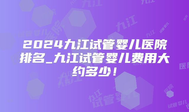 2024九江试管婴儿医院排名_九江试管婴儿费用大约多少！