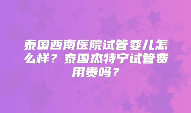 泰国西南医院试管婴儿怎么样？泰国杰特宁试管费用贵吗？