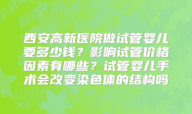 西安高新医院做试管婴儿要多少钱?影响试管价格因素有哪些?试管婴儿手术会改变染色体的结构吗