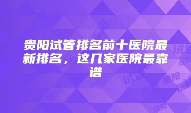 贵阳试管排名前十医院最新排名，这几家医院最靠谱