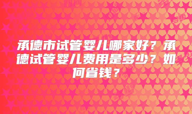承德市试管婴儿哪家好?承德试管婴儿费用是多少?如何省钱?