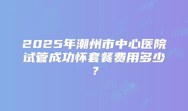2025年潮州市中心医院试管成功怀套餐费用多少?