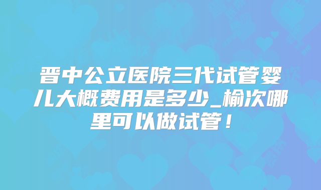 晋中公立医院三代试管婴儿大概费用是多少_榆次哪里可以做试管！