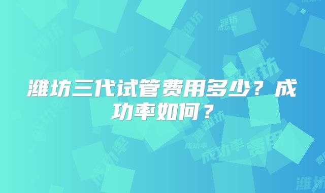 潍坊三代试管费用多少？成功率如何？