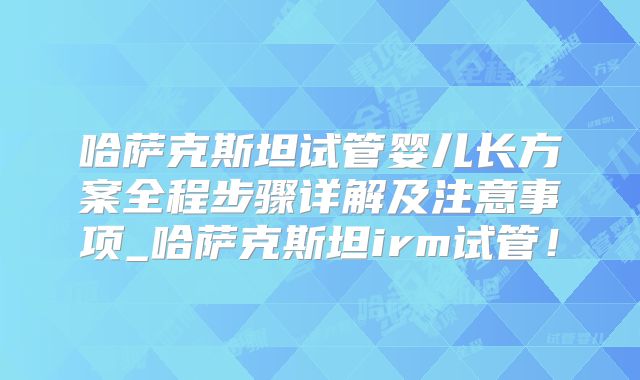 哈萨克斯坦试管婴儿长方案全程步骤详解及注意事项_哈萨克斯坦irm试管！