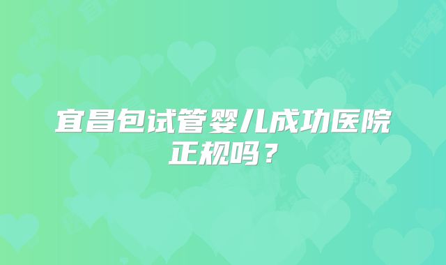 宜昌包试管婴儿成功医院正规吗?