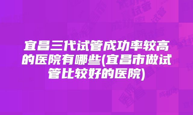 宜昌三代试管成功率较高的医院有哪些(宜昌市做试管比较好的医院)