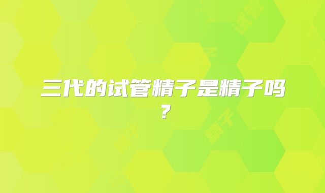三代的试管精子是精子吗？