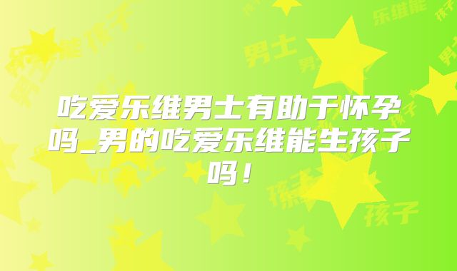 吃爱乐维男士有助于怀孕吗_男的吃爱乐维能生孩子吗！