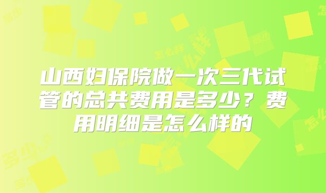 山西妇保院做一次三代试管的总共费用是多少？费用明细是怎么样的