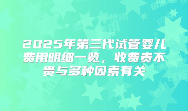 2025年第三代试管婴儿费用明细一览，收费贵不贵与多种因素有关
