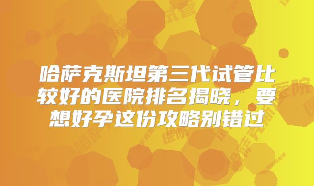 哈萨克斯坦第三代试管比较好的医院排名揭晓，要想好孕这份攻略别错过