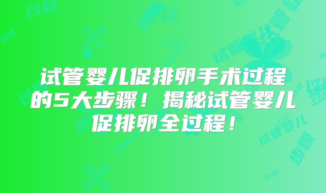 试管婴儿促排卵手术过程的5大步骤!揭秘试管婴儿促排卵全过程!