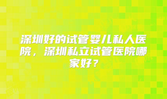 深圳好的试管婴儿私人医院，深圳私立试管医院哪家好？