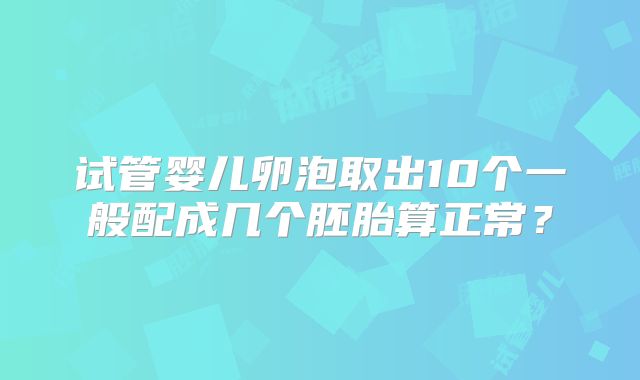 试管婴儿卵泡取出10个一般配成几个胚胎算正常?
