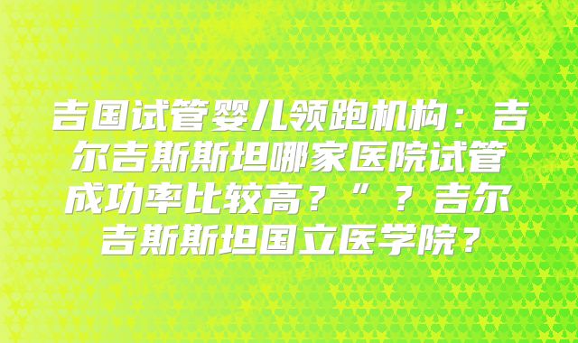 吉国试管婴儿领跑机构：吉尔吉斯斯坦哪家医院试管成功率比较高？”？吉尔吉斯斯坦国立医学院？
