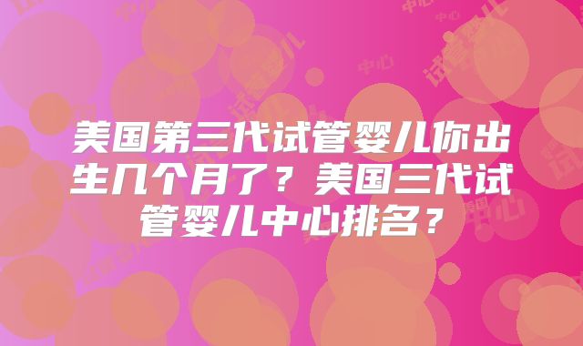 美国第三代试管婴儿你出生几个月了？美国三代试管婴儿中心排名？