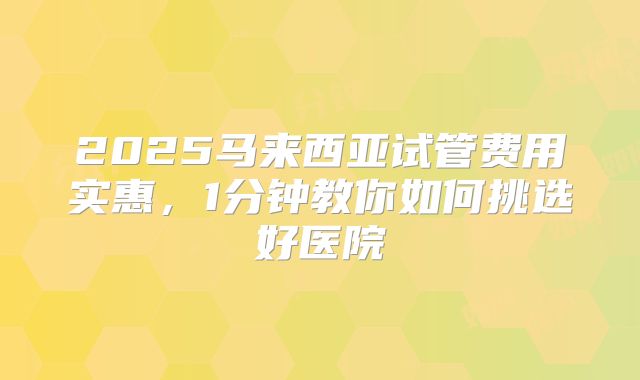 2025马来西亚试管费用实惠，1分钟教你如何挑选好医院