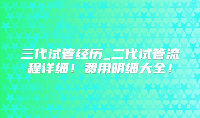 三代试管经历_二代试管流程详细!费用明细大全!