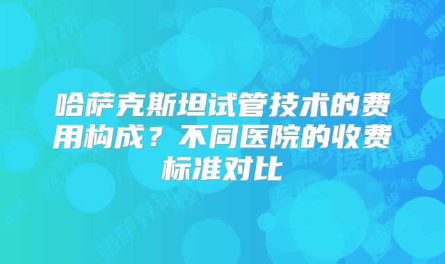哈萨克斯坦试管技术的费用构成？不同医院的收费标准对比