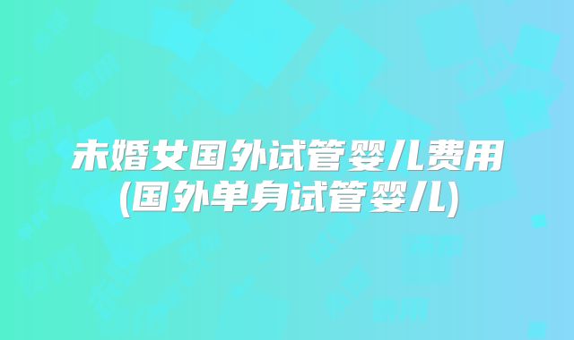 未婚女国外试管婴儿费用(国外单身试管婴儿)
