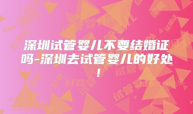 深圳试管婴儿不要结婚证吗-深圳去试管婴儿的好处!